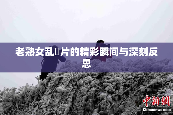 老熟女乱婬片的精彩瞬间与深刻反思