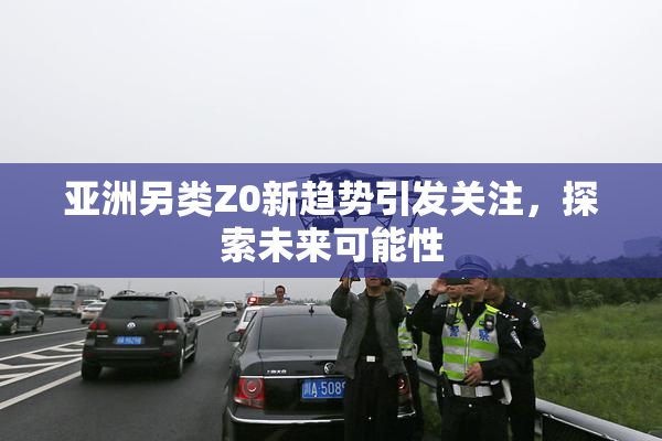 亚洲另类Z0新趋势引发关注，探索未来可能性