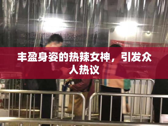 丰盈身姿的热辣女神，引发众人热议
