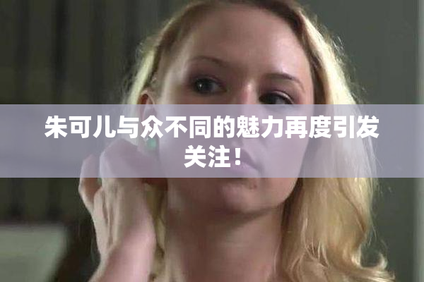 朱可儿与众不同的魅力再度引发关注！