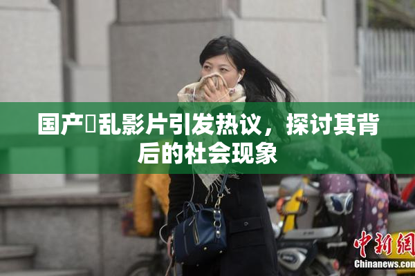 国产婬乱影片引发热议，探讨其背后的社会现象
