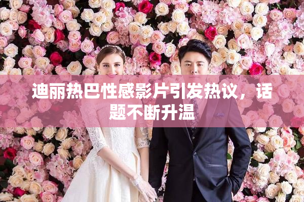 迪丽热巴性感影片引发热议，话题不断升温