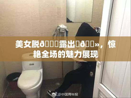 美女脱👙露出‌🐻，惊艳全场的魅力展现