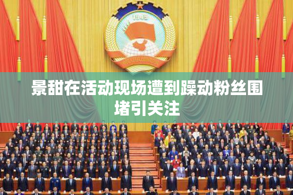 景甜在活动现场遭到躁动粉丝围堵引关注