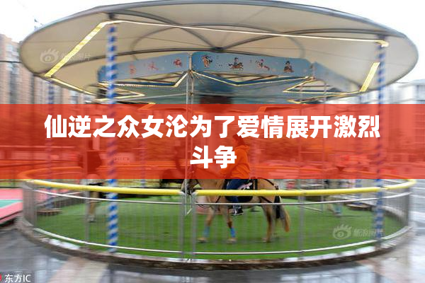 仙逆之众女沦为了爱情展开激烈斗争
