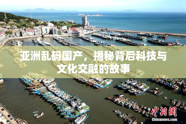 亚洲乱码国产，揭秘背后科技与文化交融的故事