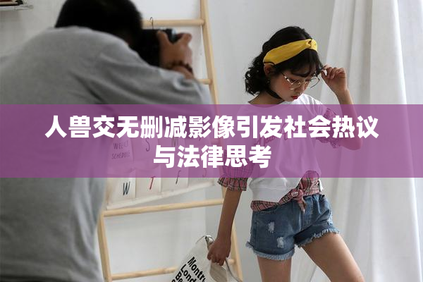人兽交无删减影像引发社会热议与法律思考