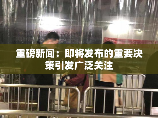 重磅新闻：即将发布的重要决策引发广泛关注
