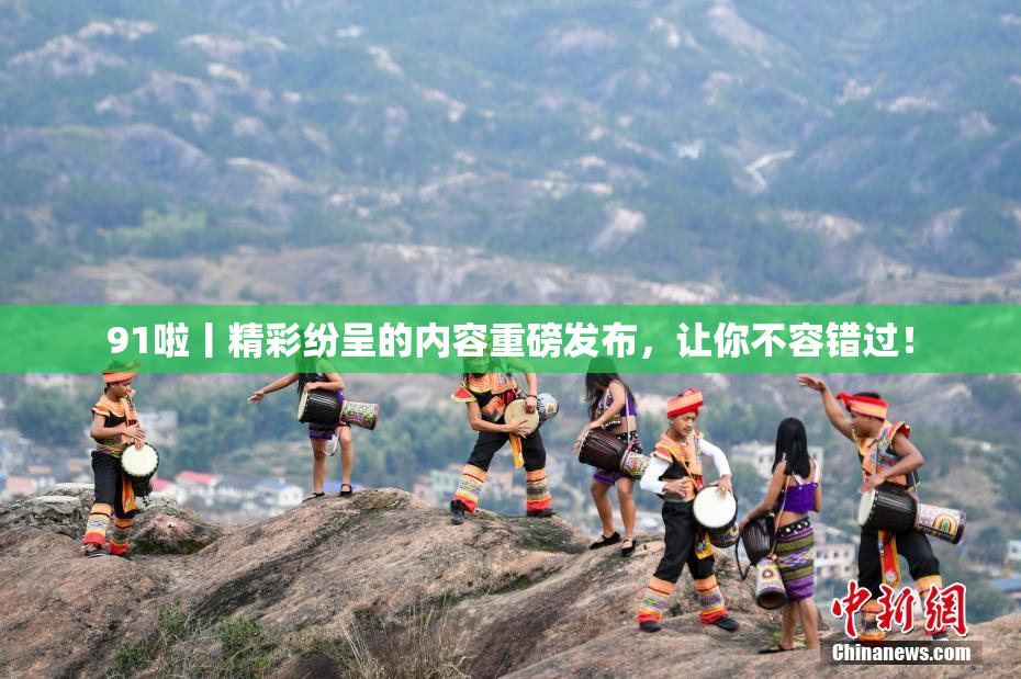 91啦丨精彩纷呈的内容重磅发布，让你不容错过！