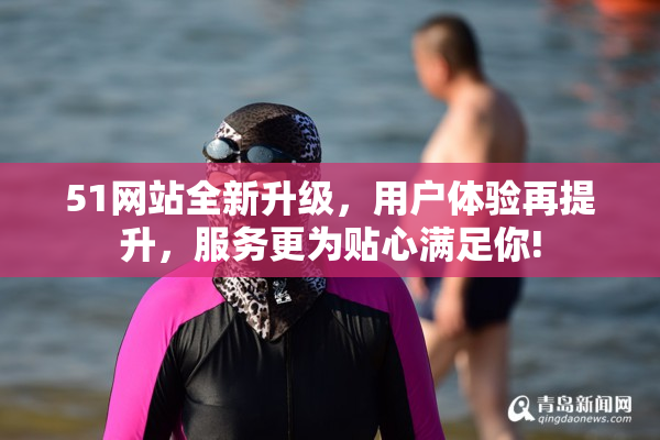 51网站全新升级，用户体验再提升，服务更为贴心满足你!