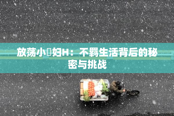 放荡小婬妇H：不羁生活背后的秘密与挑战