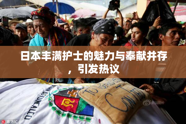 日本丰满护士的魅力与奉献并存，引发热议