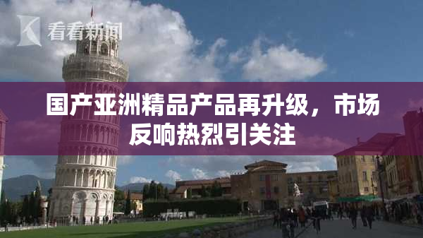 国产亚洲精品产品再升级，市场反响热烈引关注