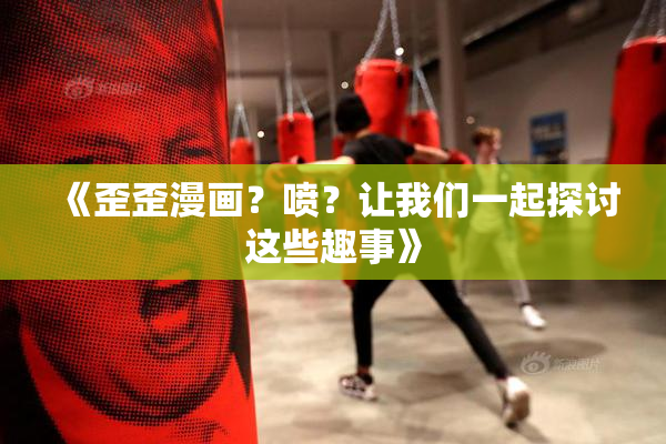 《歪歪漫画？喷？让我们一起探讨这些趣事》
