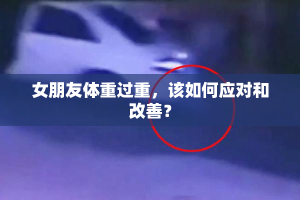 女朋友体重过重，该如何应对和改善？