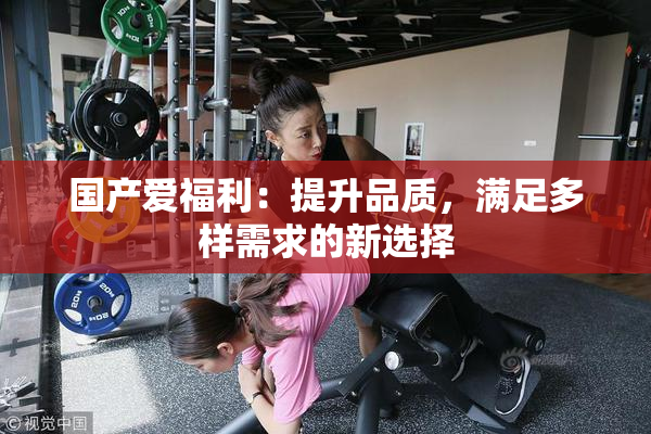 国产爱福利：提升品质，满足多样需求的新选择
