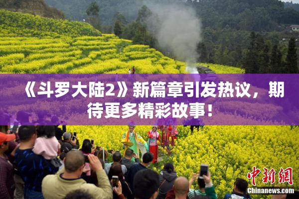 《斗罗大陆2》新篇章引发热议，期待更多精彩故事！