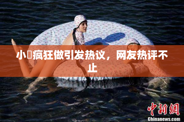 小泬疯狂做引发热议，网友热评不止