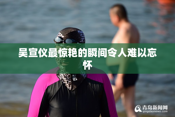 吴宣仪最惊艳的瞬间令人难以忘怀