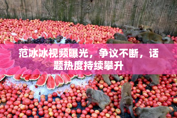 范冰冰视频曝光，争议不断，话题热度持续攀升