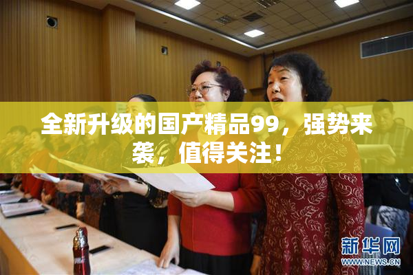 全新升级的国产精品99，强势来袭，值得关注！