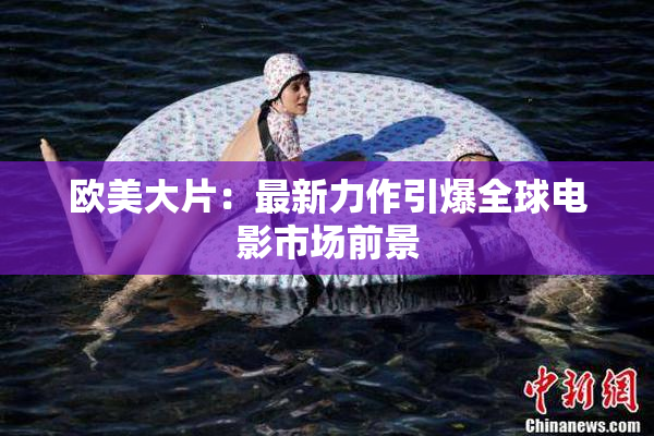 欧美大片：最新力作引爆全球电影市场前景