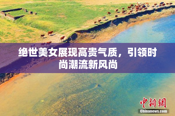 绝世美女展现高贵气质，引领时尚潮流新风尚