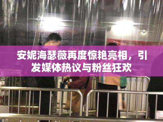 安妮海瑟薇再度惊艳亮相，引发媒体热议与粉丝狂欢