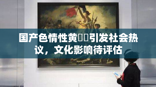 国产色情性黄❌‌引发社会热议，文化影响待评估