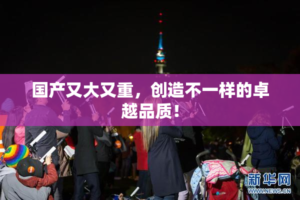 国产又大又重，创造不一样的卓越品质！
