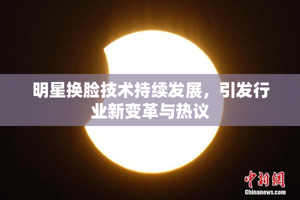 明星换脸技术持续发展，引发行业新变革与热议