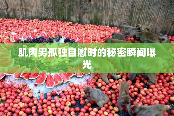 肌肉男孤独自慰时的秘密瞬间曝光