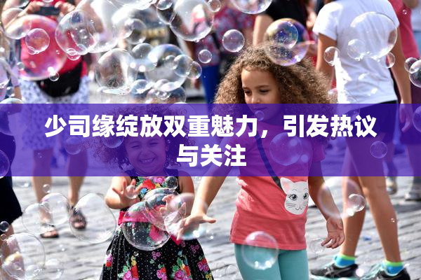 少司缘绽放双重魅力，引发热议与关注