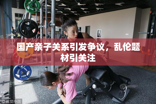 国产亲子关系引发争议，乱伦题材引关注