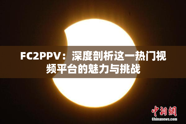 FC2PPV：深度剖析这一热门视频平台的魅力与挑战