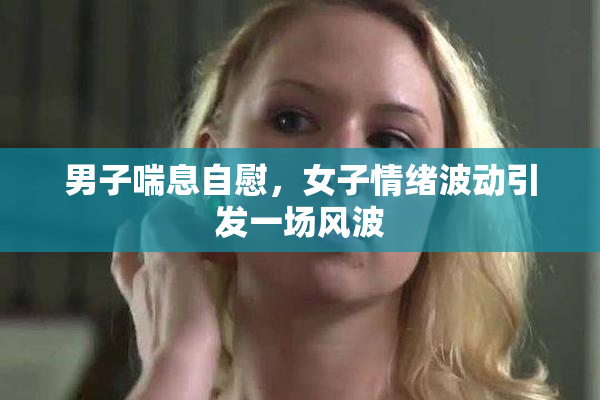 男子喘息自慰，女子情绪波动引发一场风波