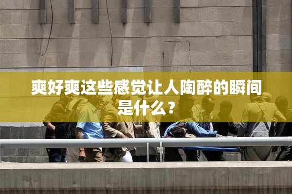 爽好爽这些感觉让人陶醉的瞬间是什么？
