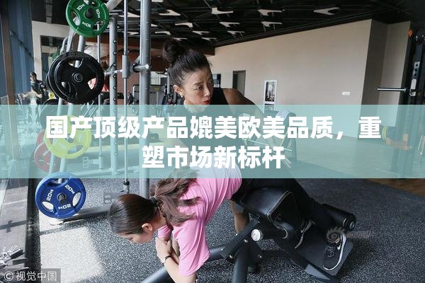 国产顶级产品媲美欧美品质，重塑市场新标杆