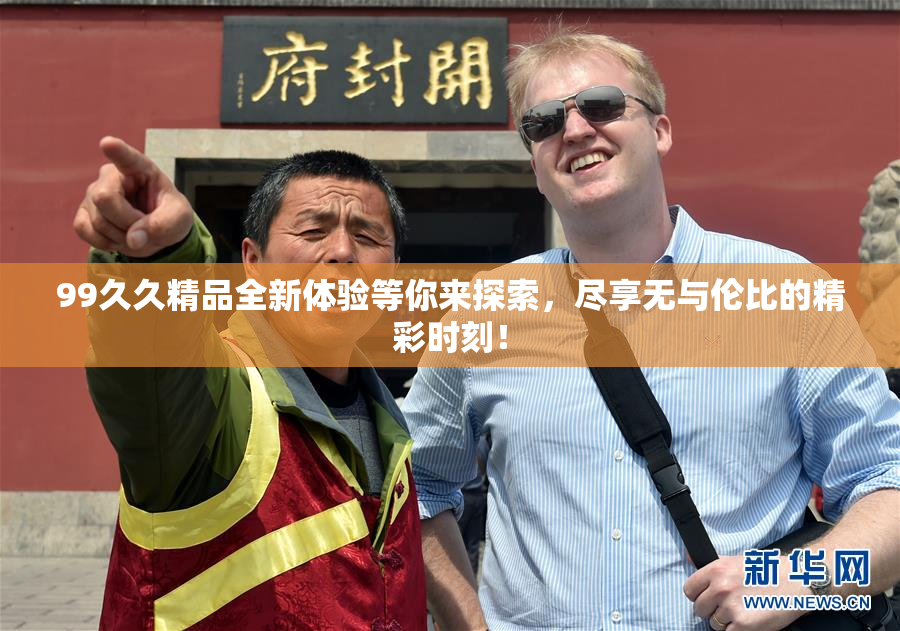 99久久精品全新体验等你来探索，尽享无与伦比的精彩时刻！