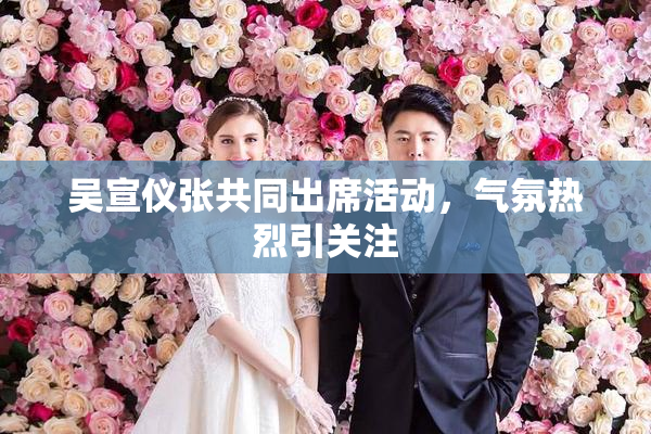 吴宣仪张共同出席活动，气氛热烈引关注