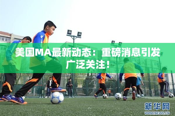 美国MA最新动态：重磅消息引发广泛关注！