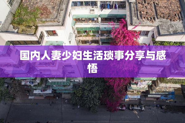 国内人妻少妇生活琐事分享与感悟