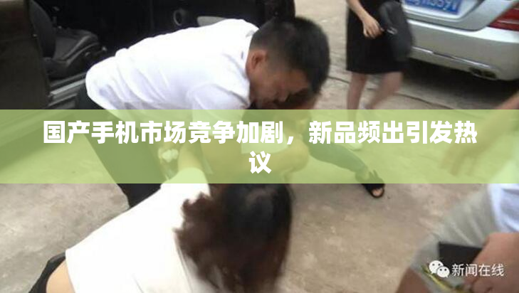 国产手机市场竞争加剧，新品频出引发热议