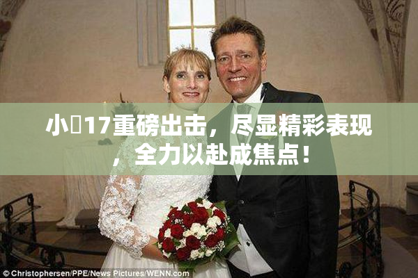 小泬17重磅出击，尽显精彩表现，全力以赴成焦点！