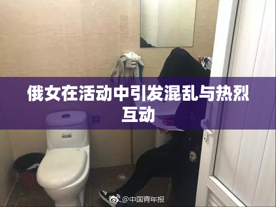 俄女在活动中引发混乱与热烈互动