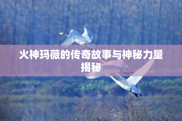 火神玛薇的传奇故事与神秘力量揭秘