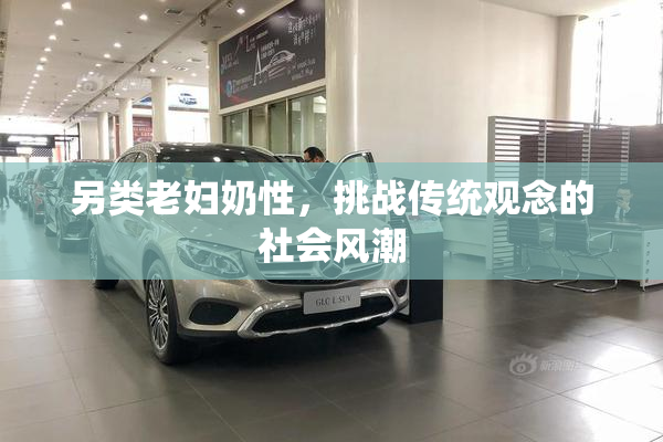 另类老妇奶性，挑战传统观念的社会风潮