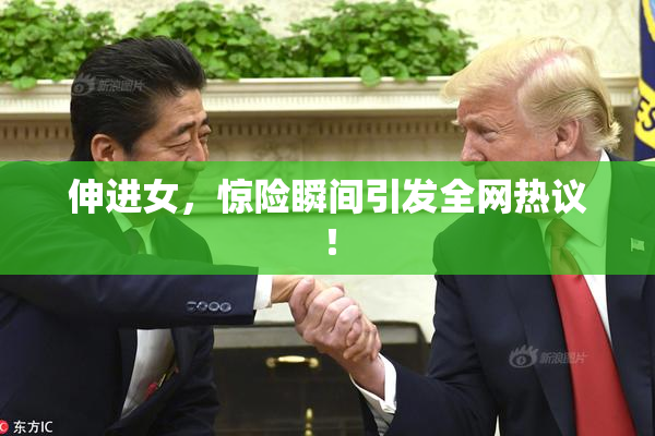 伸进女，惊险瞬间引发全网热议！