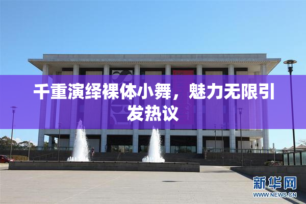 千重演绎裸体小舞，魅力无限引发热议