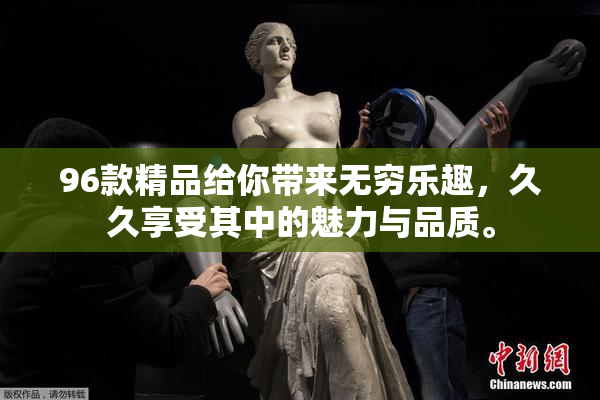 96款精品给你带来无穷乐趣，久久享受其中的魅力与品质。
